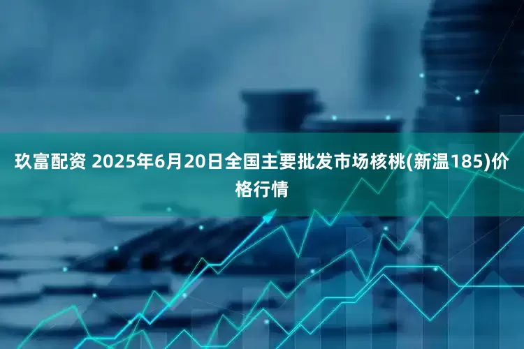 玖富配资 2025年6月20日全国主要批发市场核桃(新温185)价格行情