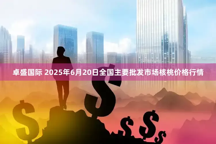 卓盛国际 2025年6月20日全国主要批发市场核桃价格行情