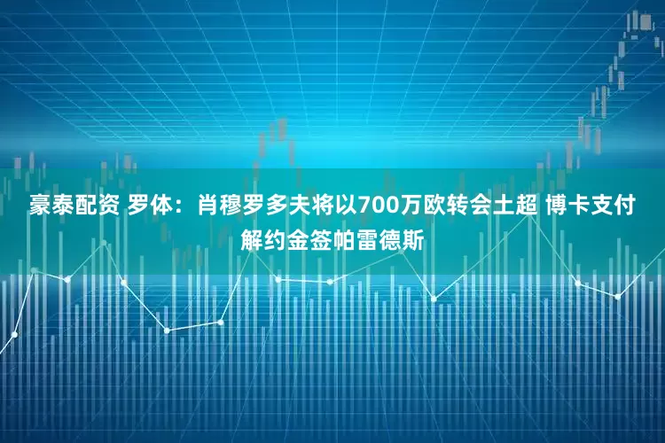豪泰配资 罗体：肖穆罗多夫将以700万欧转会土超 博卡支付解约金签帕雷德斯