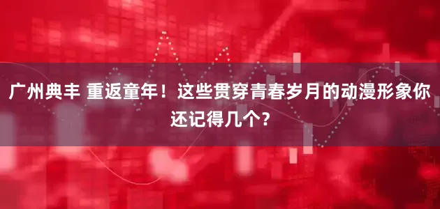 广州典丰 重返童年！这些贯穿青春岁月的动漫形象你还记得几个？