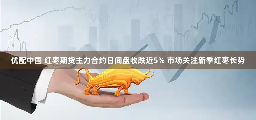 优配中国 红枣期货主力合约日间盘收跌近5% 市场关注新季红枣长势
