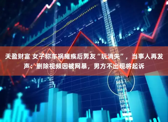 天盈财富 女子称车祸瘫痪后男友“玩消失”，当事人再发声：删除视频因被网暴，男方不出现将起诉