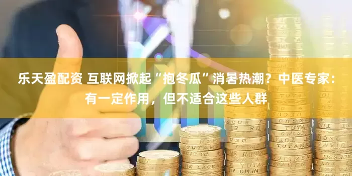 乐天盈配资 互联网掀起“抱冬瓜”消暑热潮？中医专家：有一定作用，但不适合这些人群