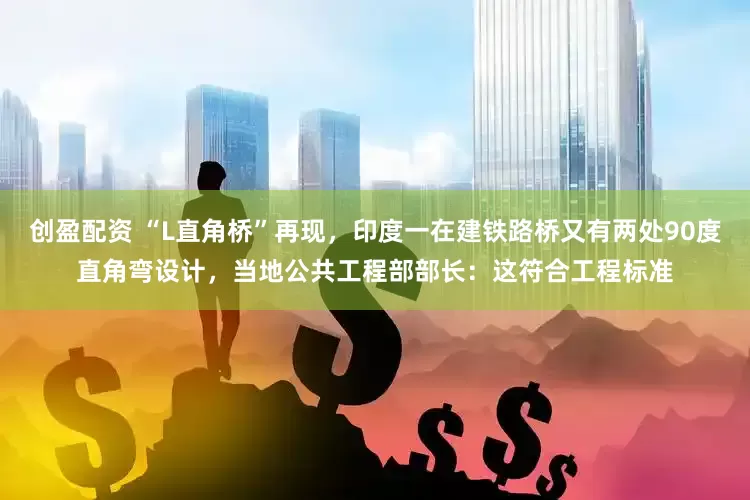 创盈配资 “L直角桥”再现，印度一在建铁路桥又有两处90度直角弯设计，当地公共工程部部长：这符合工程标准