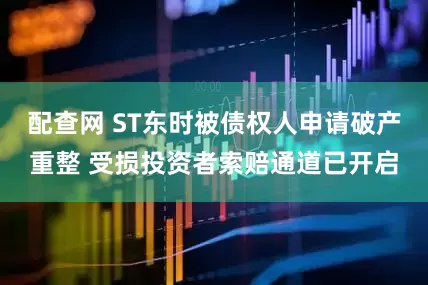 配查网 ST东时被债权人申请破产重整 受损投资者索赔通道已开启