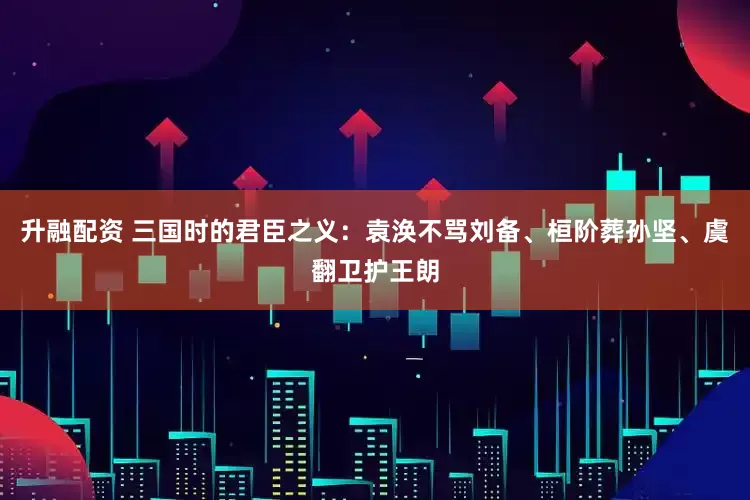 升融配资 三国时的君臣之义：袁涣不骂刘备、桓阶葬孙坚、虞翻卫护王朗