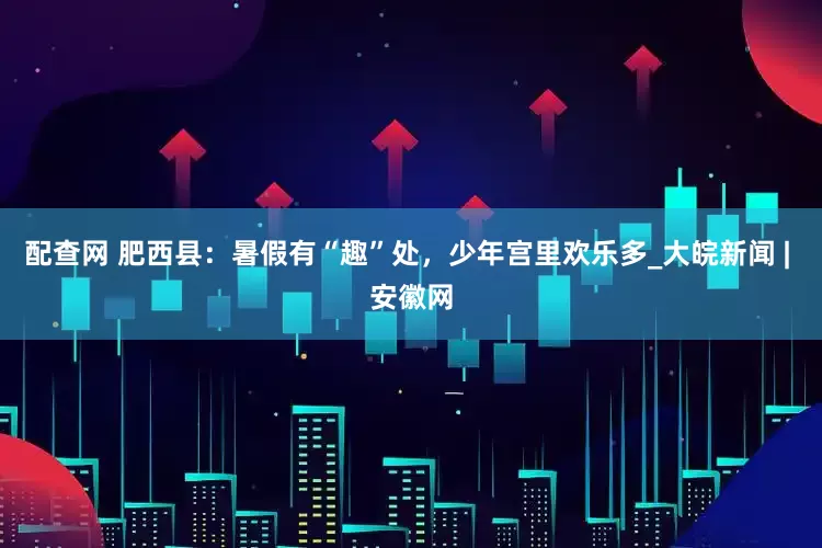 配查网 肥西县：暑假有“趣”处，少年宫里欢乐多_大皖新闻 | 安徽网