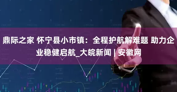 鼎际之家 怀宁县小市镇：全程护航解难题 助力企业稳健启航_大皖新闻 | 安徽网