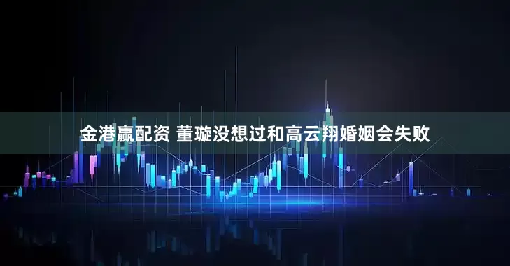 金港赢配资 董璇没想过和高云翔婚姻会失败