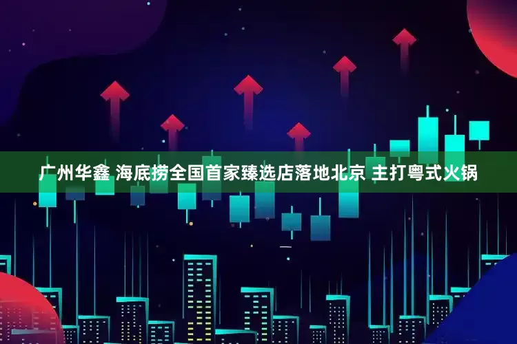 广州华鑫 海底捞全国首家臻选店落地北京 主打粤式火锅