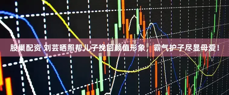 股巢配资 刘芸晒照帮儿子挽回颜值形象，霸气护子尽显母爱！