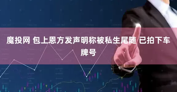 魔投网 包上恩方发声明称被私生尾随 已拍下车牌号