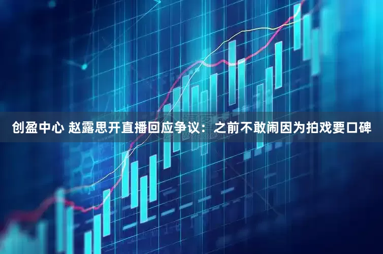 创盈中心 赵露思开直播回应争议：之前不敢闹因为拍戏要口碑
