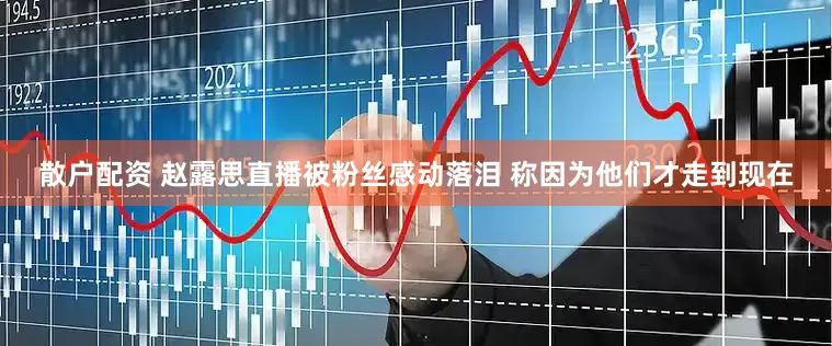 散户配资 赵露思直播被粉丝感动落泪 称因为他们才走到现在