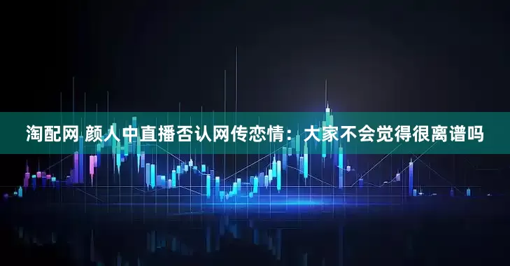 淘配网 颜人中直播否认网传恋情：大家不会觉得很离谱吗