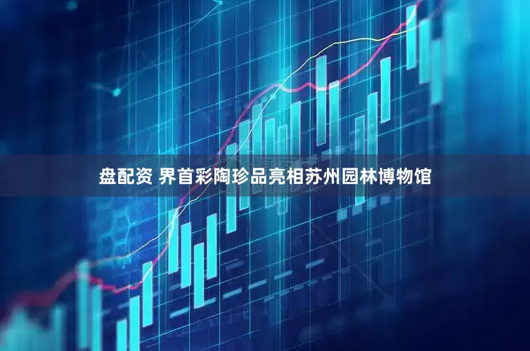 盘配资 界首彩陶珍品亮相苏州园林博物馆