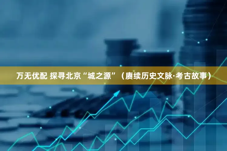 万无优配 探寻北京“城之源”（赓续历史文脉·考古故事）