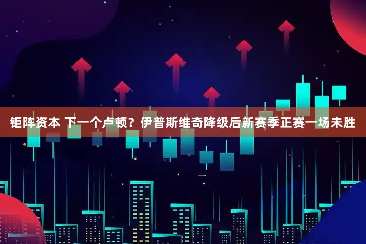 钜阵资本 下一个卢顿？伊普斯维奇降级后新赛季正赛一场未胜