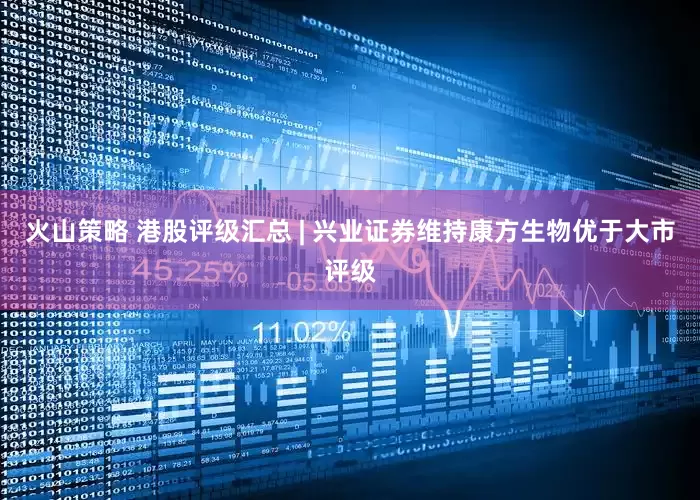 火山策略 港股评级汇总 | 兴业证券维持康方生物优于大市评级