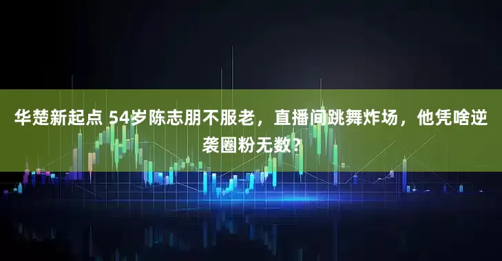 华楚新起点 54岁陈志朋不服老，直播间跳舞炸场，他凭啥逆袭圈粉无数？