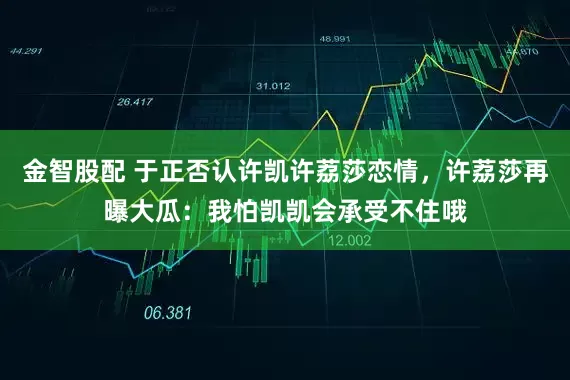 金智股配 于正否认许凯许荔莎恋情，许荔莎再曝大瓜：我怕凯凯会承受不住哦