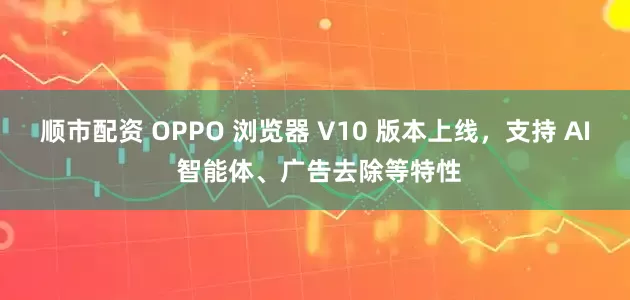 顺市配资 OPPO 浏览器 V10 版本上线，支持 AI 智能体、广告去除等特性