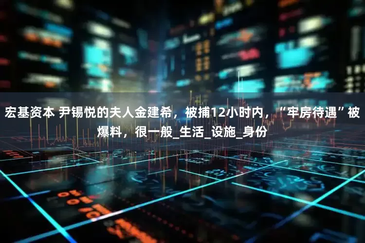 宏基资本 尹锡悦的夫人金建希，被捕12小时内，“牢房待遇”被爆料，很一般_生活_设施_身份