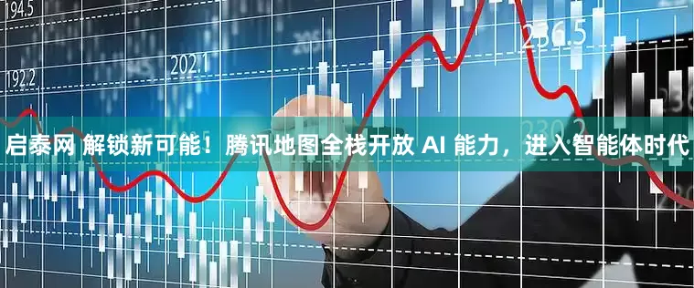 启泰网 解锁新可能！腾讯地图全栈开放 AI 能力，进入智能体时代