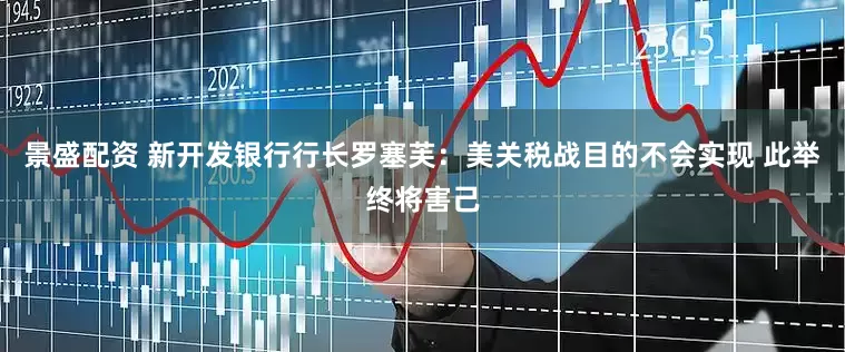 景盛配资 新开发银行行长罗塞芙：美关税战目的不会实现 此举终将害己