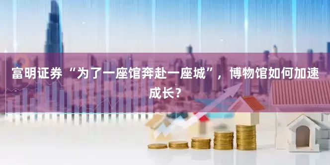 富明证券 “为了一座馆奔赴一座城”,博物馆如何加速成长?