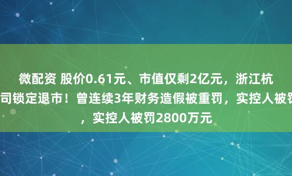 微配资 股价0.61元、市值仅剩2亿元,浙江杭州一上市公司锁定退市!曾连续3年财务造假被重罚,实控人被罚2800万元