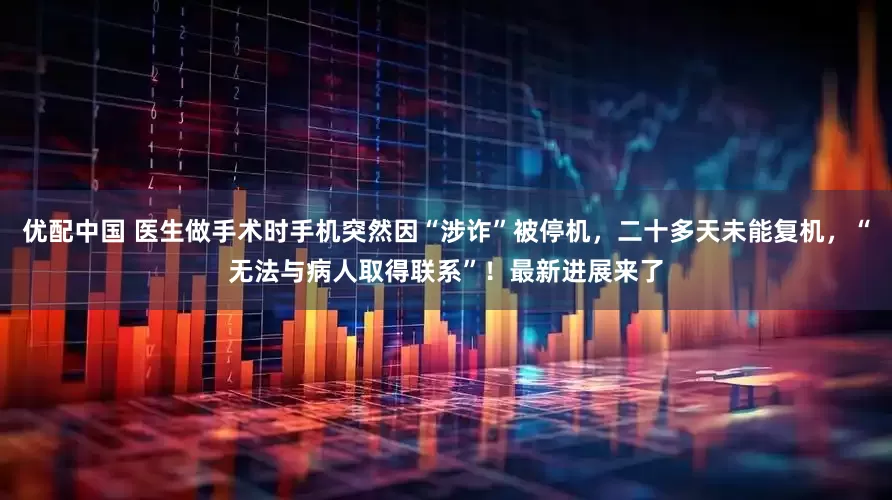 优配中国 医生做手术时手机突然因“涉诈”被停机,二十多天未能复机,“无法与病人取得联系”!最新进展来了