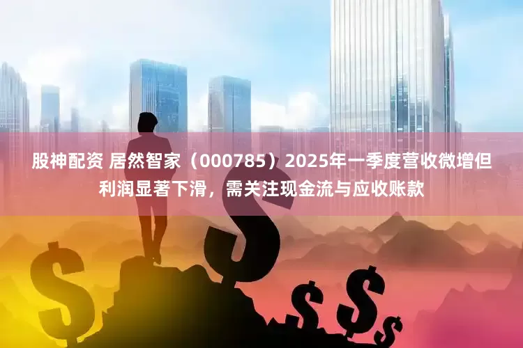 股神配资 居然智家（000785）2025年一季度营收微增但利润显著下滑，需关注现金流与应收账款