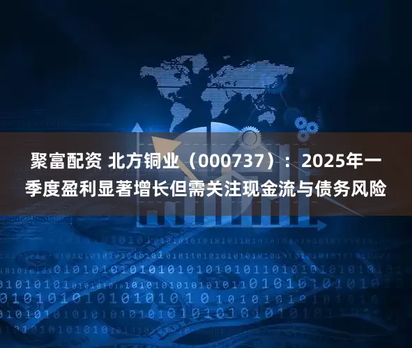 聚富配资 北方铜业（000737）：2025年一季度盈利显著增长但需关注现金流与债务风险