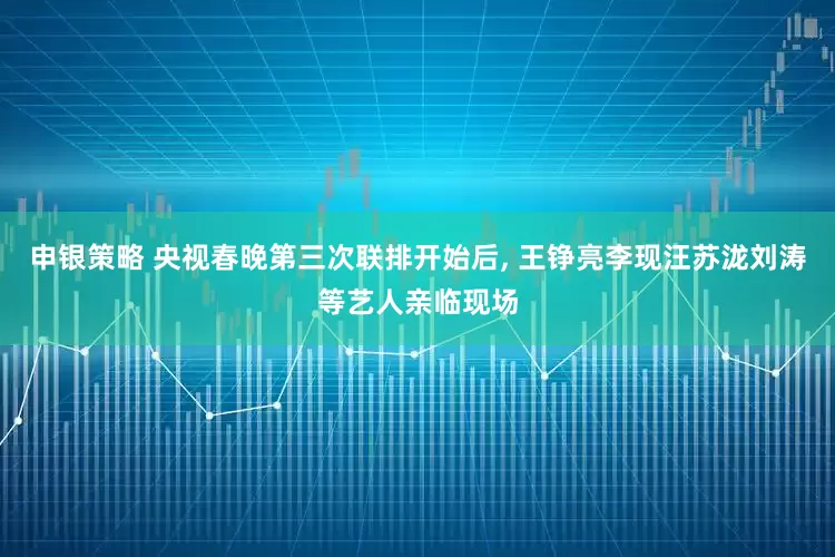 申银策略 央视春晚第三次联排开始后, 王铮亮李现汪苏泷刘涛等艺人亲临现场