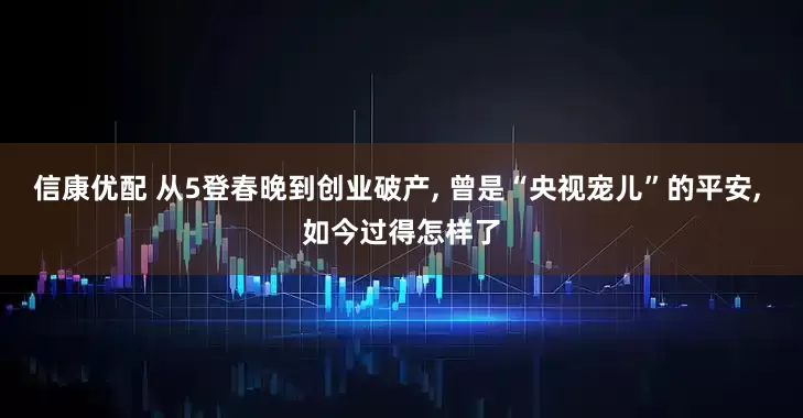 信康优配 从5登春晚到创业破产, 曾是“央视宠儿”的平安, 如今过得怎样了