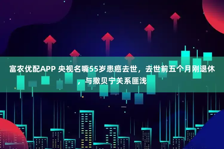 富农优配APP 央视名嘴55岁患癌去世，去世前五个月刚退休，与撒贝宁关系匪浅