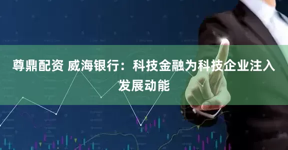 尊鼎配资 威海银行：科技金融为科技企业注入发展动能