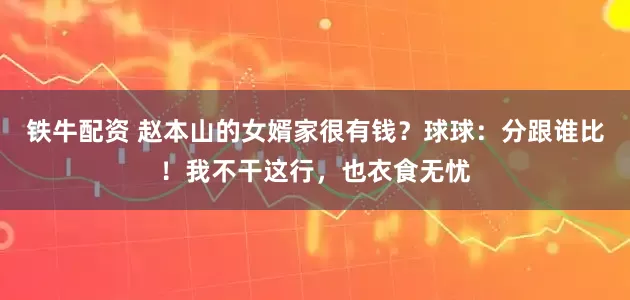 铁牛配资 赵本山的女婿家很有钱？球球：分跟谁比！我不干这行，也衣食无忧