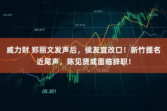 威力财 郑丽文发声后，侯友宜改口！新竹提名近尾声，陈见贤或面临辞职！