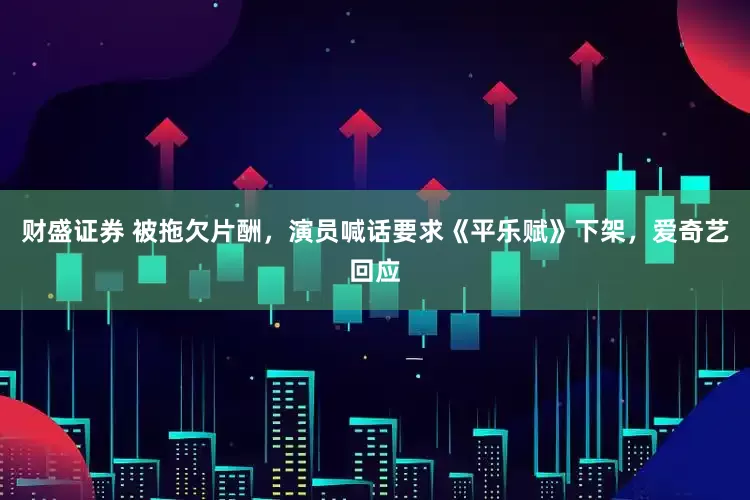 财盛证券 被拖欠片酬，演员喊话要求《平乐赋》下架，爱奇艺回应