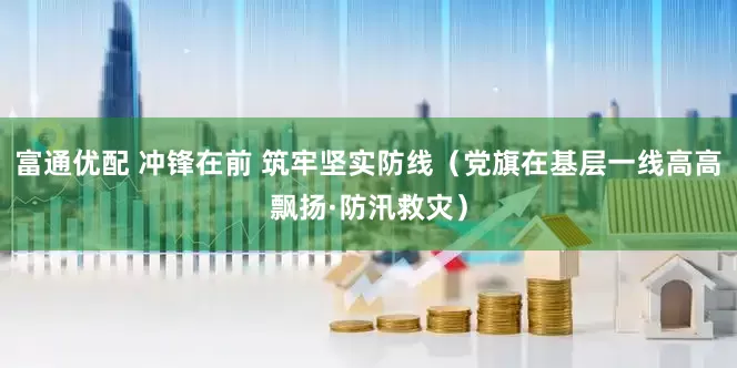 富通优配 冲锋在前 筑牢坚实防线（党旗在基层一线高高飘扬·防汛救灾）